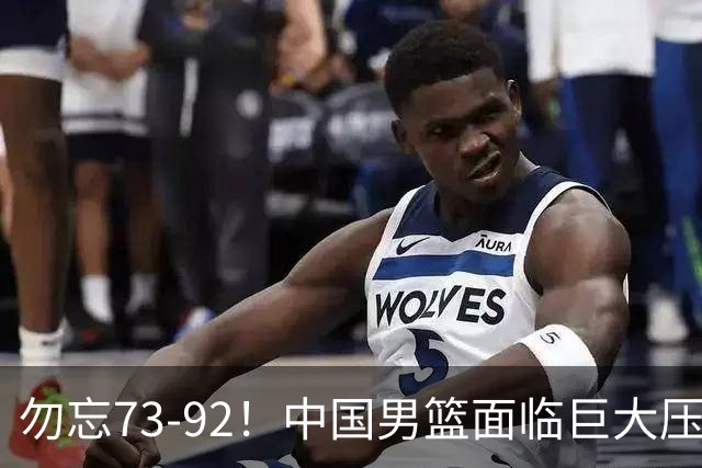 勿忘73-92！中国男篮面临巨大压力，三人角色至关重要